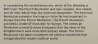 In considering the revolutionary era, which of the following is NOT true? The French Revolution was less complex, less violent, and far less radical than the American Revolution. The American Revolution proved in the long run to be far less important in Europe than the French Revolution. The French Revolution provided a model of revolution for Europe. The American Revolution proved to many Europeans that the ideas of the Enlightenment were more than utopian ideals. The French Revolution has been considered the political movement that inaugurated the modern political world.