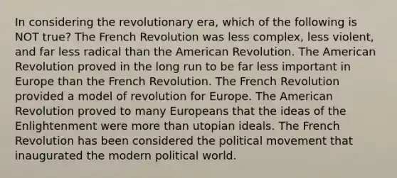 In considering the revolutionary era, which of the following is NOT true? The French Revolution was less complex, less violent, and far less radical than the American Revolution. The American Revolution proved in the long run to be far less important in Europe than the French Revolution. The French Revolution provided a model of revolution for Europe. The American Revolution proved to many Europeans that the ideas of the Enlightenment were more than utopian ideals. The French Revolution has been considered the political movement that inaugurated the modern political world.