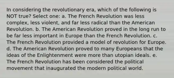 In considering the revolutionary era, which of the following is NOT true? Select one: a. The French Revolution was less complex, less violent, and far less radical than the American Revolution. b. The American Revolution proved in the long run to be far less important in Europe than the French Revolution. c. The French Revolution provided a model of revolution for Europe. d. The American Revolution proved to many Europeans that the ideas of the Enlightenment were more than utopian ideals. e. The French Revolution has been considered the political movement that inaugurated the modern political world.