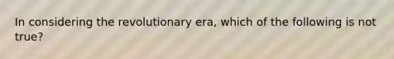 In considering the revolutionary era, which of the following is not true?