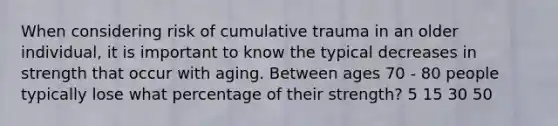 When considering risk of cumulative trauma in an older individual, it is important to know the typical decreases in strength that occur with aging. Between ages 70 - 80 people typically lose what percentage of their strength? 5 15 30 50