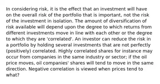 In considering risk, it is the effect that an investment will have on the overall risk of the portfolio that is important, not the risk of the investment in isolation. The amount of diversification of risk available will depend upon the degree to which returns from different investments move in line with each other or the degree to which they are 'correlated'. An investor can reduce the risk in a portfolio by holding several investments that are not perfectly (positively) correlated. Highly correlated shares for instance may occur from companies in the same industry or sector; if the oil price moves, oil companies' shares will tend to move in the same direction. Negative correlation is viewed when prices tend to what?