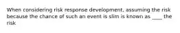 When considering risk response development, assuming the risk because the chance of such an event is slim is known as ____ the risk