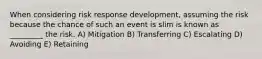 When considering risk response development, assuming the risk because the chance of such an event is slim is known as _________ the risk. A) Mitigation B) Transferring C) Escalating D) Avoiding E) Retaining