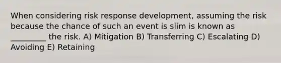 When considering risk response development, assuming the risk because the chance of such an event is slim is known as _________ the risk. A) Mitigation B) Transferring C) Escalating D) Avoiding E) Retaining