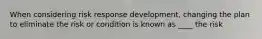 When considering risk response development, changing the plan to eliminate the risk or condition is known as ____ the risk