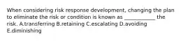 When considering risk response development, changing the plan to eliminate the risk or condition is known as ____________ the risk. A.transferring B.retaining C.escalating D.avoiding E.diminishing