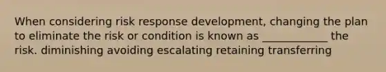 When considering risk response development, changing the plan to eliminate the risk or condition is known as ____________ the risk. diminishing avoiding escalating retaining transferring