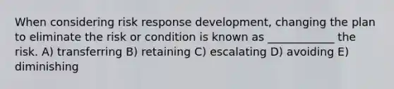 When considering risk response development, changing the plan to eliminate the risk or condition is known as ____________ the risk. A) transferring B) retaining C) escalating D) avoiding E) diminishing