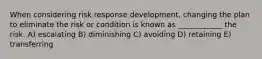 When considering risk response development, changing the plan to eliminate the risk or condition is known as ____________ the risk. A) escalating B) diminishing C) avoiding D) retaining E) transferring