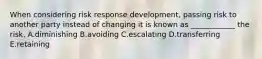 When considering risk response development, passing risk to another party instead of changing it is known as ____________ the risk. A.diminishing B.avoiding C.escalating D.transferring E.retaining