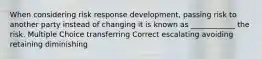 When considering risk response development, passing risk to another party instead of changing it is known as ____________ the risk. Multiple Choice transferring Correct escalating avoiding retaining diminishing