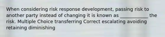 When considering risk response development, passing risk to another party instead of changing it is known as ____________ the risk. Multiple Choice transferring Correct escalating avoiding retaining diminishing