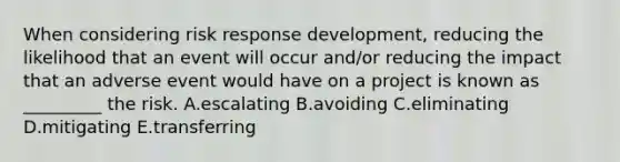 When considering risk response development, reducing the likelihood that an event will occur and/or reducing the impact that an adverse event would have on a project is known as _________ the risk. A.escalating B.avoiding C.eliminating D.mitigating E.transferring