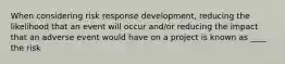 When considering risk response development, reducing the likelihood that an event will occur and/or reducing the impact that an adverse event would have on a project is known as ____ the risk