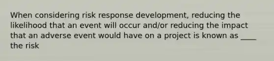 When considering risk response development, reducing the likelihood that an event will occur and/or reducing the impact that an adverse event would have on a project is known as ____ the risk