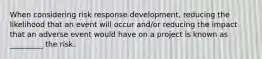 When considering risk response development, reducing the likelihood that an event will occur and/or reducing the impact that an adverse event would have on a project is known as _________ the risk.