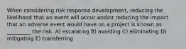 When considering risk response development, reducing the likelihood that an event will occur and/or reducing the impact that an adverse event would have on a project is known as _________ the risk. A) escalating B) avoiding C) eliminating D) mitigating E) transferring