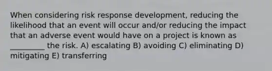 When considering risk response development, reducing the likelihood that an event will occur and/or reducing the impact that an adverse event would have on a project is known as _________ the risk. A) escalating B) avoiding C) eliminating D) mitigating E) transferring