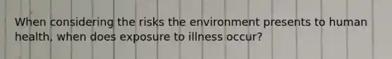 When considering the risks the environment presents to human health, when does exposure to illness occur?