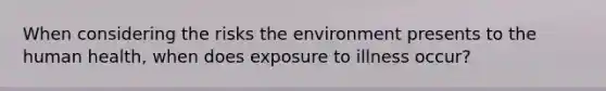 When considering the risks the environment presents to the human health, when does exposure to illness occur?