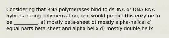 Considering that RNA polymerases bind to dsDNA or DNA-RNA hybrids during polymerization, one would predict this enzyme to be __________. a) mostly beta-sheet b) mostly alpha-helical c) equal parts beta-sheet and alpha helix d) mostly double helix