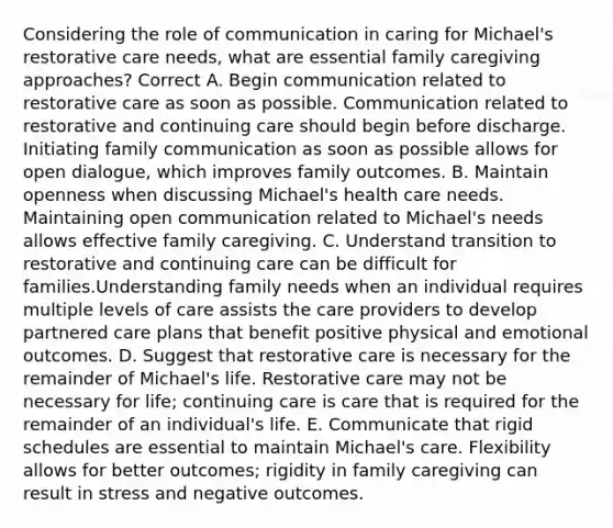 Considering the role of communication in caring for Michael's restorative care needs, what are essential family caregiving approaches? Correct A. Begin communication related to restorative care as soon as possible. Communication related to restorative and continuing care should begin before discharge. Initiating family communication as soon as possible allows for open dialogue, which improves family outcomes. B. Maintain openness when discussing Michael's health care needs. Maintaining open communication related to Michael's needs allows effective family caregiving. C. Understand transition to restorative and continuing care can be difficult for families.Understanding family needs when an individual requires multiple levels of care assists the care providers to develop partnered care plans that benefit positive physical and emotional outcomes. D. Suggest that restorative care is necessary for the remainder of Michael's life. Restorative care may not be necessary for life; continuing care is care that is required for the remainder of an individual's life. E. Communicate that rigid schedules are essential to maintain Michael's care. Flexibility allows for better outcomes; rigidity in family caregiving can result in stress and negative outcomes.