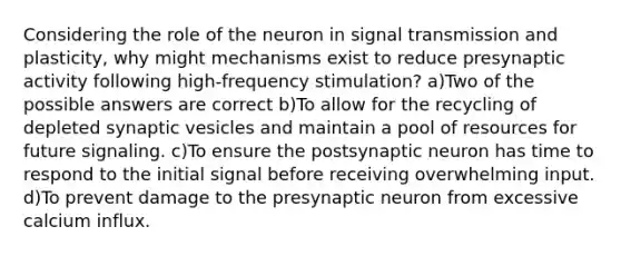 Considering the role of the neuron in signal transmission and plasticity, why might mechanisms exist to reduce presynaptic activity following high-frequency stimulation? a)Two of the possible answers are correct b)To allow for the recycling of depleted synaptic vesicles and maintain a pool of resources for future signaling. c)To ensure the postsynaptic neuron has time to respond to the initial signal before receiving overwhelming input. d)To prevent damage to the presynaptic neuron from excessive calcium influx.