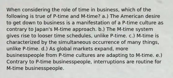 When considering the role of time in business, which of the following is true of P-time and M-time? a.) The American desire to get down to business is a manifestation of a P-time culture as contrary to Japan's M-time approach. b.) The M-time system gives rise to looser time schedules, unlike P-time. c.) M-time is characterized by the simultaneous occurrence of many things, unlike P-time. d.) As global markets expand, more businesspeople from P-time cultures are adapting to M-time. e.) Contrary to P-time businesspeople, interruptions are routine for M-time businesspeople.