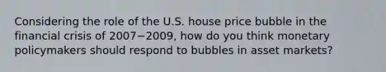 Considering the role of the U.S. house price bubble in the financial crisis of 2007−2009, how do you think monetary policymakers should respond to bubbles in asset markets?