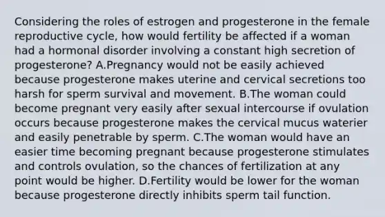 Considering the roles of estrogen and progesterone in the female reproductive cycle, how would fertility be affected if a woman had a hormonal disorder involving a constant high secretion of progesterone? A.Pregnancy would not be easily achieved because progesterone makes uterine and cervical secretions too harsh for sperm survival and movement. B.The woman could become pregnant very easily after sexual intercourse if ovulation occurs because progesterone makes the cervical mucus waterier and easily penetrable by sperm. C.The woman would have an easier time becoming pregnant because progesterone stimulates and controls ovulation, so the chances of fertilization at any point would be higher. D.Fertility would be lower for the woman because progesterone directly inhibits sperm tail function.