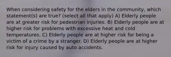 When considering safety for the elders in the community, which statement(s) are true? (select all that apply) A) Elderly people are at greater risk for pedestrian injuries. B) Elderly people are at higher risk for problems with excessive heat and cold temperatures. C) Elderly people are at higher risk for being a victim of a crime by a stranger. D) Elderly people are at higher risk for injury caused by auto accidents.