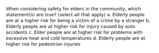 When considering safety for elders in the community, which statement(s) are true? (select all that apply) a. Elderly people are at a higher risk for being a victim of a crime by a stranger b. Elderly people are at higher risk for injury caused by auto accidents c. Elder people are at higher risk for problems with excessive heat and cold temperatures d. Elderly people are at higher risk for pedestrian injuries