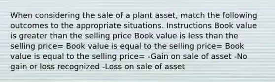 When considering the sale of a plant asset, match the following outcomes to the appropriate situations. Instructions Book value is greater than the selling price Book value is less than the selling price= Book value is equal to the selling price= Book value is equal to the selling price= -Gain on sale of asset -No gain or loss recognized -Loss on sale of asset