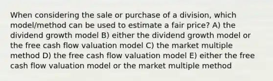 When considering the sale or purchase of a division, which model/method can be used to estimate a fair price? A) the dividend growth model B) either the dividend growth model or the free cash flow valuation model C) the market multiple method D) the free cash flow valuation model E) either the free cash flow valuation model or the market multiple method