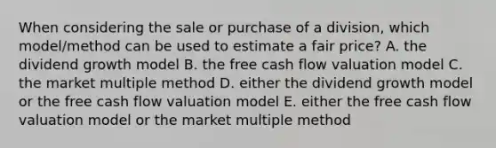 When considering the sale or purchase of a division, which model/method can be used to estimate a fair price? A. the dividend growth model B. the free cash flow valuation model C. the market multiple method D. either the dividend growth model or the free cash flow valuation model E. either the free cash flow valuation model or the market multiple method