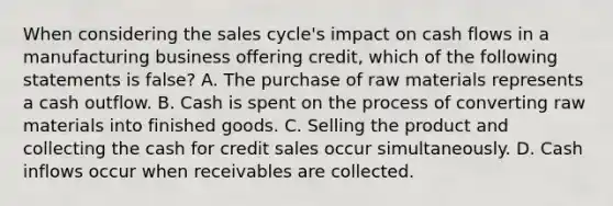 When considering the sales cycle's impact on cash flows in a manufacturing business offering credit, which of the following statements is false? A. The purchase of raw materials represents a cash outflow. B. Cash is spent on the process of converting raw materials into finished goods. C. Selling the product and collecting the cash for credit sales occur simultaneously. D. Cash inflows occur when receivables are collected.