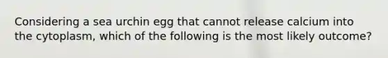 Considering a sea urchin egg that cannot release calcium into the cytoplasm, which of the following is the most likely outcome?