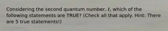 Considering the second quantum number, ℓ, which of the following statements are TRUE? (Check all that apply. Hint: There are 5 true statements!)