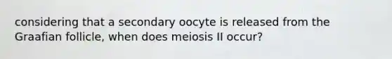 considering that a secondary oocyte is released from the Graafian follicle, when does meiosis II occur?