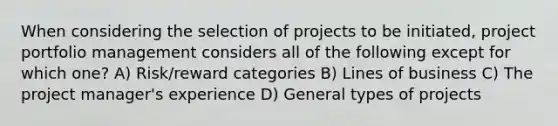 When considering the selection of projects to be initiated, project portfolio management considers all of the following except for which one? A) Risk/reward categories B) Lines of business C) The project manager's experience D) General types of projects