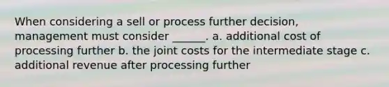 When considering a sell or process further decision, management must consider ______. a. additional cost of processing further b. the joint costs for the intermediate stage c. additional revenue after processing further