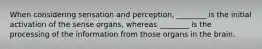 When considering sensation and perception, ________ is the initial activation of the sense organs, whereas ________ is the processing of the information from those organs in the brain.
