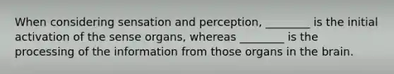 When considering sensation and perception, ________ is the initial activation of the sense organs, whereas ________ is the processing of the information from those organs in the brain.