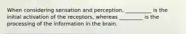 When considering sensation and perception, __________ is the initial activation of the receptors, whereas _________ is the processing of the information in the brain.