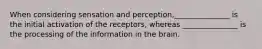 When considering sensation and perception,_______________ is the initial activation of the receptors, whereas _______________ is the processing of the information in the brain.