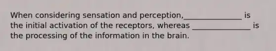 When considering sensation and perception,_______________ is the initial activation of the receptors, whereas _______________ is the processing of the information in the brain.