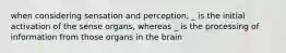 when considering sensation and perception, _ is the initial activation of the sense organs, whereas _ is the processing of information from those organs in the brain