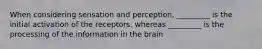 When considering sensation and perception, _________ is the initial activation of the receptors, whereas _________ is the processing of the information in the brain