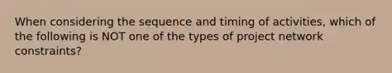 When considering the sequence and timing of activities, which of the following is NOT one of the types of project network constraints?